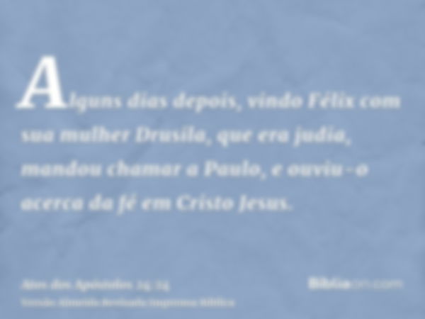 Alguns dias depois, vindo Félix com sua mulher Drusila, que era judia, mandou chamar a Paulo, e ouviu-o acerca da fé em Cristo Jesus.