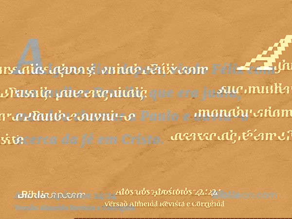 Alguns dias depois, vindo Félix com sua mulher Drusila, que era judia, mandou chamar a Paulo e ouviu-o acerca da fé em Cristo.