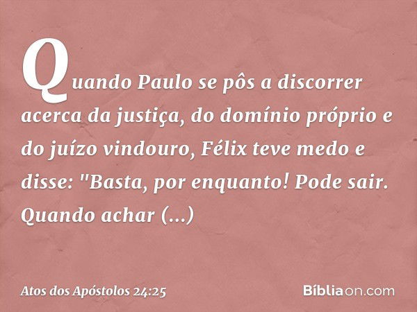 Quando Paulo se pôs a discorrer acerca da justiça, do domínio próprio e do juízo vindouro, Félix teve medo e disse: "Basta, por enquanto! Pode sair. Quando acha