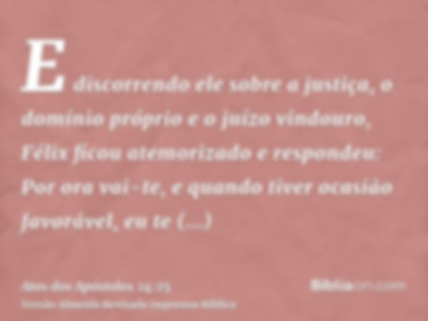 E discorrendo ele sobre a justiça, o domínio próprio e o juízo vindouro, Félix ficou atemorizado e respondeu: Por ora vai-te, e quando tiver ocasião favorável, 