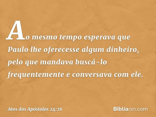 Ao mesmo tempo esperava que Paulo lhe oferecesse algum dinheiro, pelo que mandava buscá-lo frequentemente e conversava com ele. -- Atos dos Apóstolos 24:26