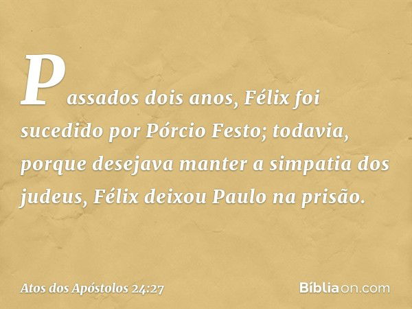 Passados dois anos, Félix foi sucedido por Pórcio Festo; todavia, porque desejava manter a simpatia dos judeus, Félix deixou Paulo na prisão. -- Atos dos Apósto