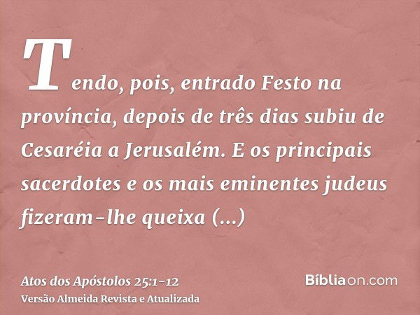 Tendo, pois, entrado Festo na província, depois de três dias subiu de Cesaréia a Jerusalém.E os principais sacerdotes e os mais eminentes judeus fizeram-lhe que