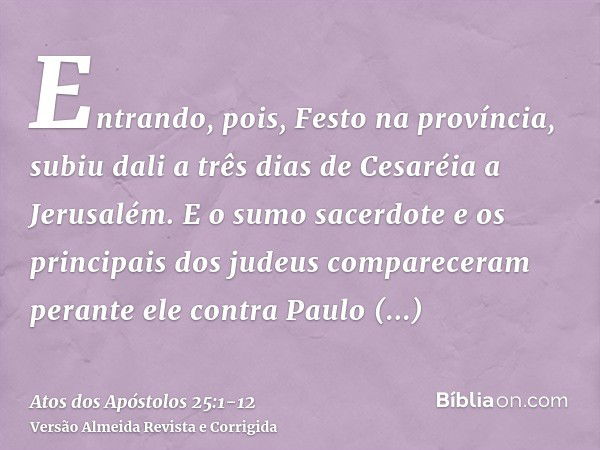 Entrando, pois, Festo na província, subiu dali a três dias de Cesaréia a Jerusalém.E o sumo sacerdote e os principais dos judeus compareceram perante ele contra