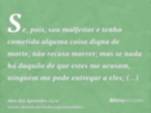 Se, pois, sou malfeitor e tenho cometido alguma coisa digna de morte, não recuso morrer; mas se nada há daquilo de que estes me acusam, ninguém me pode entregar