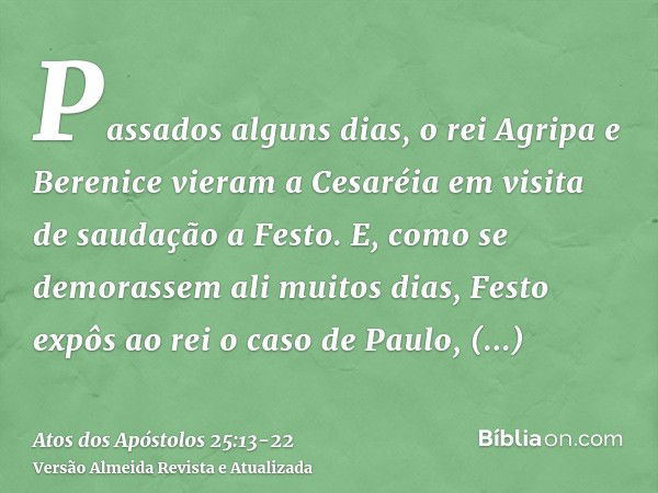 Passados alguns dias, o rei Agripa e Berenice vieram a Cesaréia em visita de saudação a Festo.E, como se demorassem ali muitos dias, Festo expôs ao rei o caso d