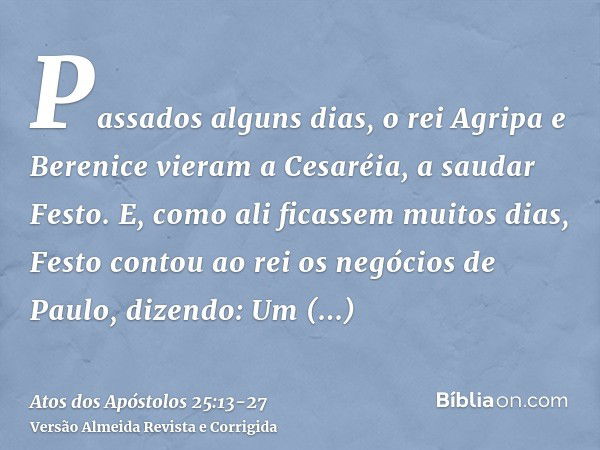 Passados alguns dias, o rei Agripa e Berenice vieram a Cesaréia, a saudar Festo.E, como ali ficassem muitos dias, Festo contou ao rei os negócios de Paulo, dize