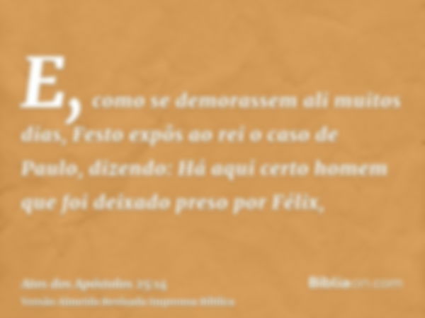 E, como se demorassem ali muitos dias, Festo expôs ao rei o caso de Paulo, dizendo: Há aqui certo homem que foi deixado preso por Félix,
