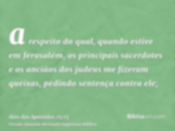 a respeito do qual, quando estive em Jerusalém, os principais sacerdotes e os anciãos dos judeus me fizeram queixas, pedindo sentença contra ele;