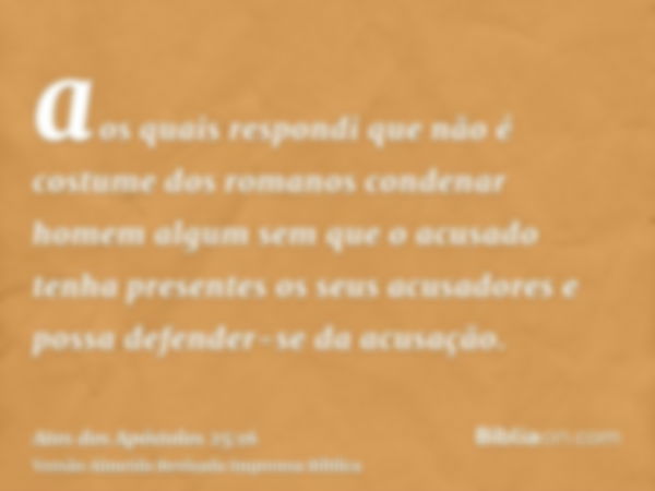 aos quais respondi que não é costume dos romanos condenar homem algum sem que o acusado tenha presentes os seus acusadores e possa defender-se da acusação.