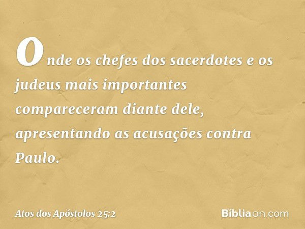 onde os chefes dos sacerdotes e os judeus mais importantes compareceram diante dele, apresentando as acusações contra Paulo. -- Atos dos Apóstolos 25:2