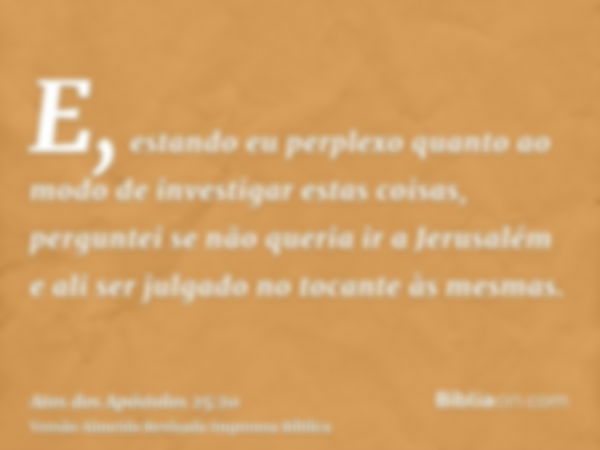 E, estando eu perplexo quanto ao modo de investigar estas coisas, perguntei se não queria ir a Jerusalém e ali ser julgado no tocante às mesmas.