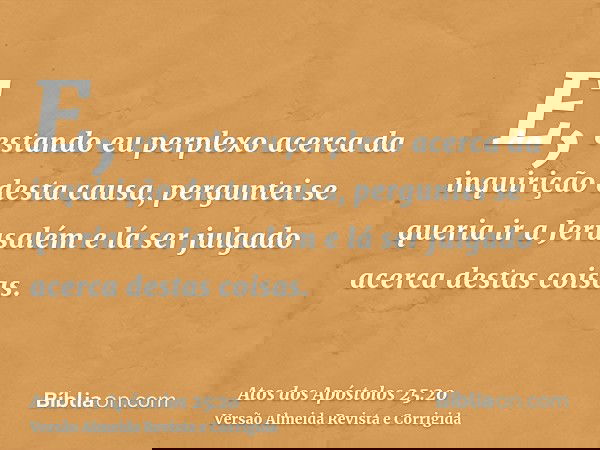 E, estando eu perplexo acerca da inquirição desta causa, perguntei se queria ir a Jerusalém e lá ser julgado acerca destas coisas.