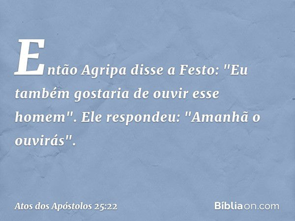 Então Agripa disse a Festo: "Eu também gostaria de ouvir esse homem".
Ele respondeu: "Amanhã o ouvirás". -- Atos dos Apóstolos 25:22