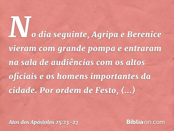 No dia seguinte, Agripa e Berenice vieram com grande pompa e entraram na sala de audiências com os altos oficiais e os homens importantes da cidade. Por ordem d