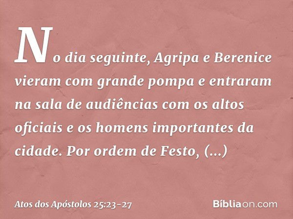 No dia seguinte, Agripa e Berenice vieram com grande pompa e entraram na sala de audiências com os altos oficiais e os homens importantes da cidade. Por ordem d