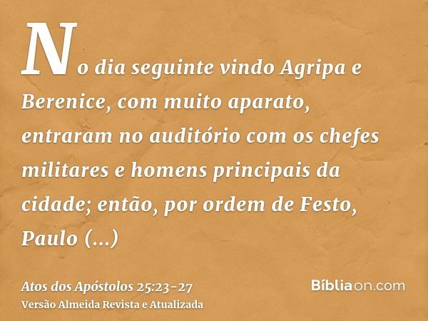 No dia seguinte vindo Agripa e Berenice, com muito aparato, entraram no auditório com os chefes militares e homens principais da cidade; então, por ordem de Fes