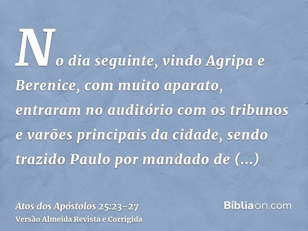 No dia seguinte, vindo Agripa e Berenice, com muito aparato, entraram no auditório com os tribunos e varões principais da cidade, sendo trazido Paulo por mandad