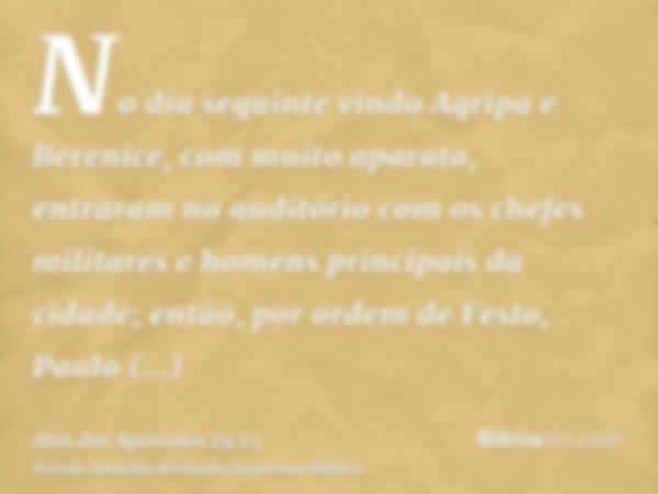 No dia seguinte vindo Agripa e Berenice, com muito aparato, entraram no auditório com os chefes militares e homens principais da cidade; então, por ordem de Fes