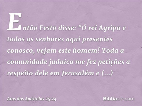 Então Festo disse: "Ó rei Agripa e todos os senhores aqui presentes conosco, vejam este homem! Toda a comunidade judaica me fez petições a respeito dele em Jeru