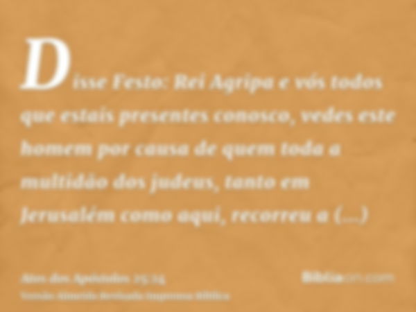 Disse Festo: Rei Agripa e vós todos que estais presentes conosco, vedes este homem por causa de quem toda a multidão dos judeus, tanto em Jerusalém como aqui, r