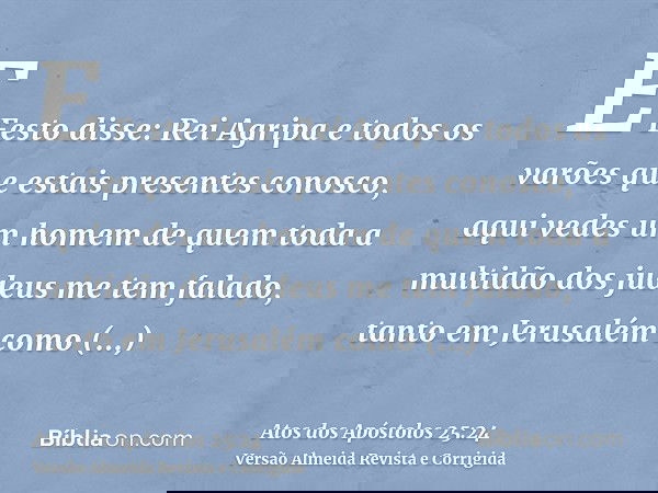E Festo disse: Rei Agripa e todos os varões que estais presentes conosco, aqui vedes um homem de quem toda a multidão dos judeus me tem falado, tanto em Jerusal