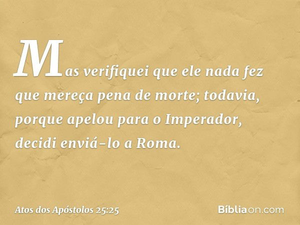 Mas verifiquei que ele nada fez que mereça pena de morte; todavia, porque apelou para o Imperador, decidi enviá-lo a Roma. -- Atos dos Apóstolos 25:25