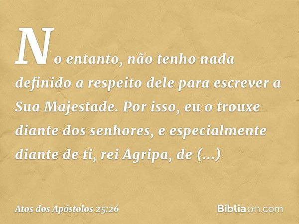 No entanto, não tenho nada definido a respeito dele para escrever a Sua Majestade. Por isso, eu o trouxe diante dos senhores, e especialmente diante de ti, rei 