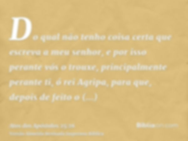 Do qual não tenho coisa certa que escreva a meu senhor, e por isso perante vós o trouxe, principalmente perante ti, ó rei Agripa, para que, depois de feito o in