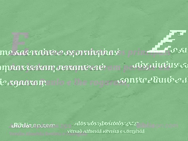 E o sumo sacerdote e os principais dos judeus compareceram perante ele contra Paulo e lhe rogaram,