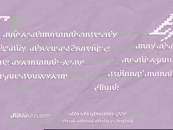 E, não se demorando entre eles mais de dez dias, desceu a Cesaréia; e, no dia seguinte, assentando-se no tribunal, mandou que trouxessem Paulo.