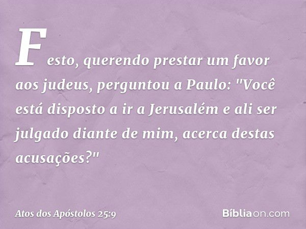 Festo, querendo prestar um favor aos judeus, perguntou a Paulo: "Você está disposto a ir a Jerusalém e ali ser julgado diante de mim, acerca destas acusações?" 