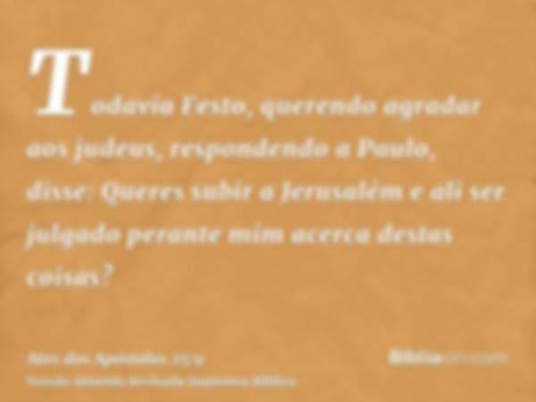 Todavia Festo, querendo agradar aos judeus, respondendo a Paulo, disse: Queres subir a Jerusalém e ali ser julgado perante mim acerca destas coisas?