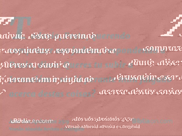 Todavia, Festo, querendo comprazer aos judeus, respondendo a Paulo, disse: Queres tu subir a Jerusalém e ser lá perante mim julgado acerca destas coisas?