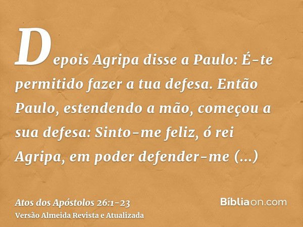 Depois Agripa disse a Paulo: É-te permitido fazer a tua defesa. Então Paulo, estendendo a mão, começou a sua defesa:Sinto-me feliz, ó rei Agripa, em poder defen