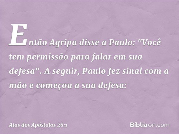 Então Agripa disse a Paulo: "Você tem permissão para falar em sua defesa".
A seguir, Paulo fez sinal com a mão e começou a sua defesa: -- Atos dos Apóstolos 26: