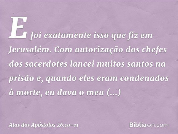 E foi exatamente isso que fiz em Jerusalém. Com autorização dos chefes dos sacerdotes lancei muitos santos na prisão e, quando eles eram condenados à morte, eu 