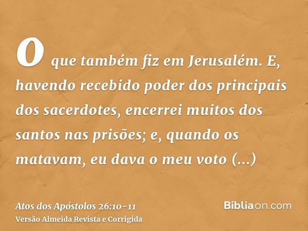 o que também fiz em Jerusalém. E, havendo recebido poder dos principais dos sacerdotes, encerrei muitos dos santos nas prisões; e, quando os matavam, eu dava o 