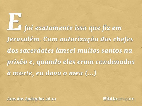 E foi exatamente isso que fiz em Jerusalém. Com autorização dos chefes dos sacerdotes lancei muitos santos na prisão e, quando eles eram condenados à morte, eu 