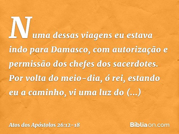 "Numa dessas viagens eu estava indo para Damasco, com autorização e permissão dos chefes dos sacerdotes. Por volta do meio-dia, ó rei, estando eu a caminho, vi 