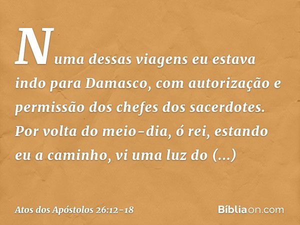 "Numa dessas viagens eu estava indo para Damasco, com autorização e permissão dos chefes dos sacerdotes. Por volta do meio-dia, ó rei, estando eu a caminho, vi 