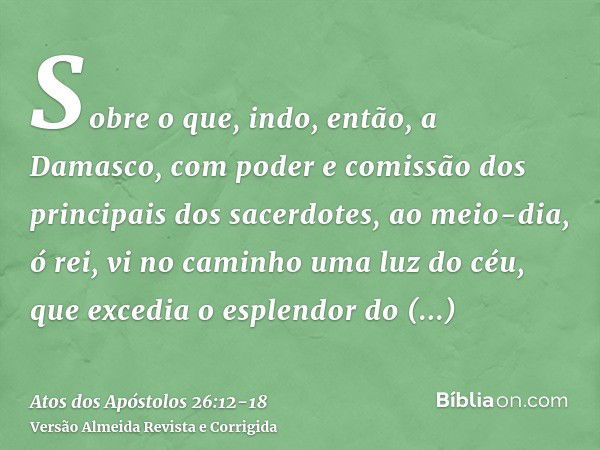 Sobre o que, indo, então, a Damasco, com poder e comissão dos principais dos sacerdotes,ao meio-dia, ó rei, vi no caminho uma luz do céu, que excedia o esplendo