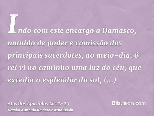 Indo com este encargo a Damasco, munido de poder e comissão dos principais sacerdotes,ao meio-dia, ó rei vi no caminho uma luz do céu, que excedia o esplendor d