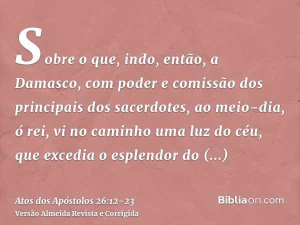 Sobre o que, indo, então, a Damasco, com poder e comissão dos principais dos sacerdotes,ao meio-dia, ó rei, vi no caminho uma luz do céu, que excedia o esplendo