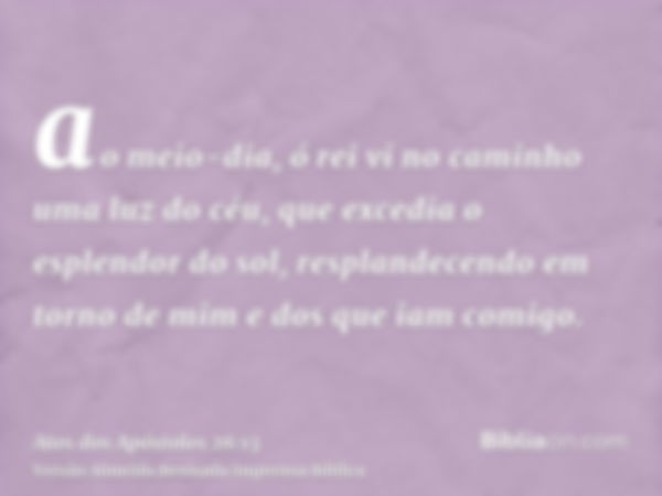 ao meio-dia, ó rei vi no caminho uma luz do céu, que excedia o esplendor do sol, resplandecendo em torno de mim e dos que iam comigo.