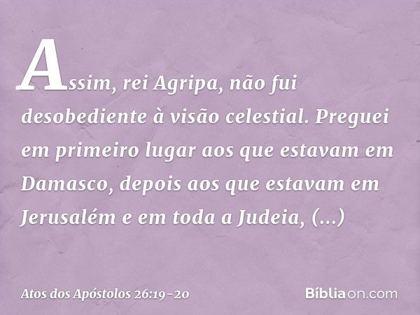 "Assim, rei Agripa, não fui desobediente à visão celestial. Preguei em primeiro lugar aos que estavam em Damasco, depois aos que estavam em Jerusalém e em toda 