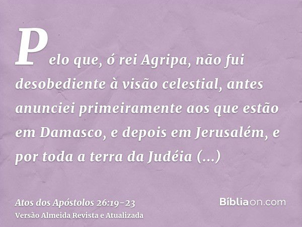 Pelo que, ó rei Agripa, não fui desobediente à visão celestial,antes anunciei primeiramente aos que estão em Damasco, e depois em Jerusalém, e por toda a terra 