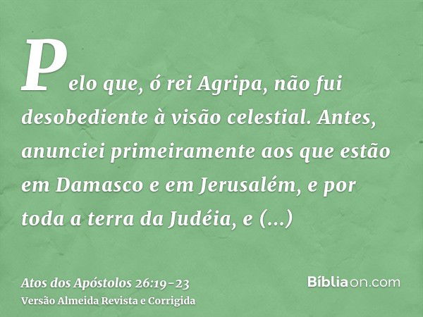 Pelo que, ó rei Agripa, não fui desobediente à visão celestial.Antes, anunciei primeiramente aos que estão em Damasco e em Jerusalém, e por toda a terra da Judé