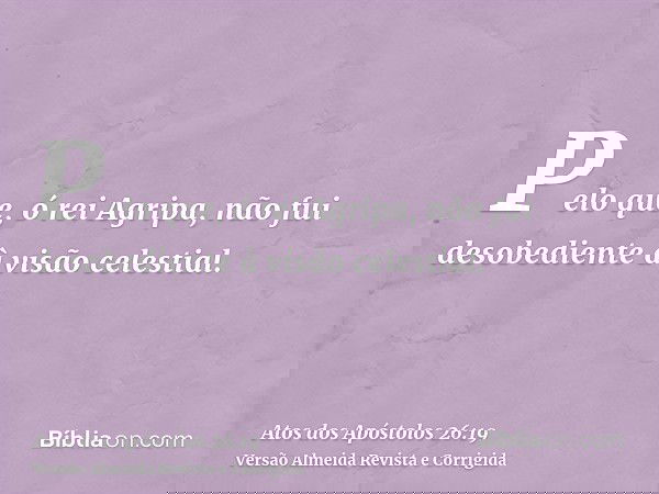Pelo que, ó rei Agripa, não fui desobediente à visão celestial.