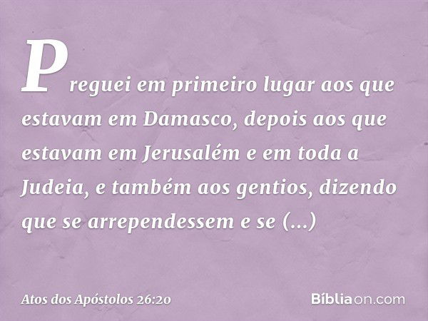 Preguei em primeiro lugar aos que estavam em Damasco, depois aos que estavam em Jerusalém e em toda a Judeia, e também aos gentios, dizendo que se arrependessem